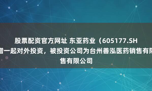 股票配资官方网址 东亚药业（605177.SH）新增一起对外投资，被投资公司为台州善泓医药销售有限公司