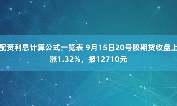 配资利息计算公式一览表 9月15日20号胶期货收盘上涨1.32%，报12710元