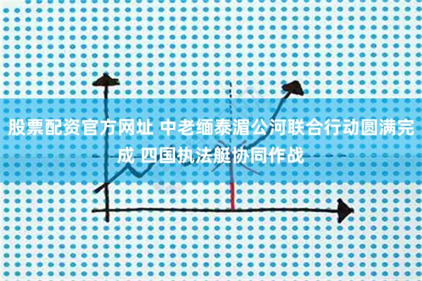 股票配资官方网址 中老缅泰湄公河联合行动圆满完成 四国执法艇协同作战