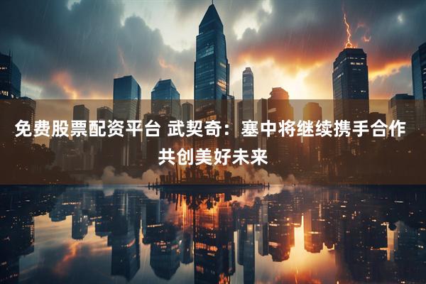 免费股票配资平台 武契奇：塞中将继续携手合作 共创美好未来