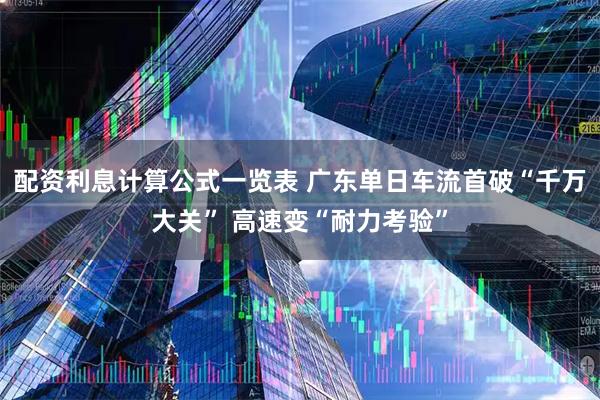 配资利息计算公式一览表 广东单日车流首破“千万大关” 高速变“耐力考验”