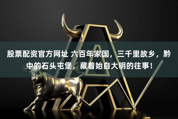 股票配资官方网址 六百年家国，三千里故乡，黔中的石头屯堡，藏着始自大明的往事！
