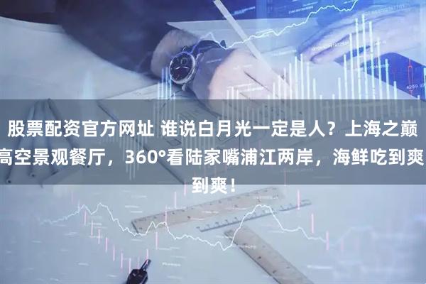 股票配资官方网址 谁说白月光一定是人？上海之巅高空景观餐厅，360°看陆家嘴浦江两岸，海鲜吃到爽！