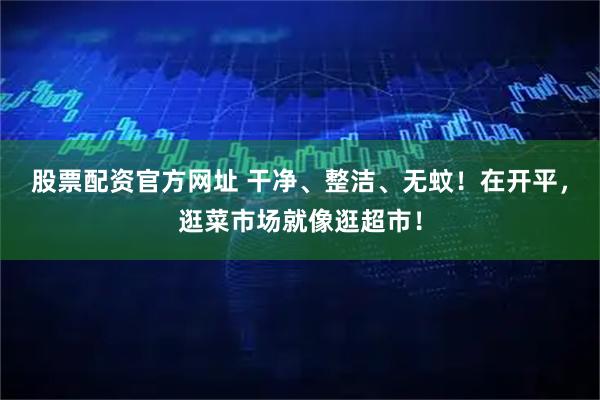 股票配资官方网址 干净、整洁、无蚊！在开平，逛菜市场就像逛超市！