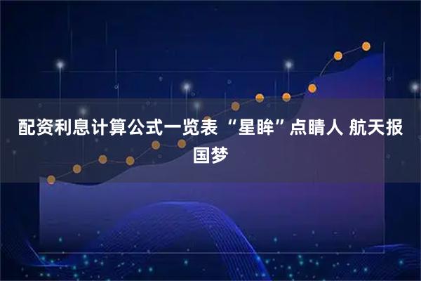 配资利息计算公式一览表 “星眸”点睛人 航天报国梦