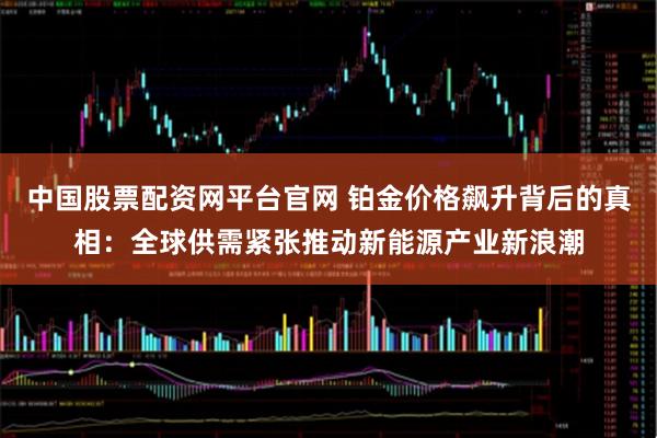 中国股票配资网平台官网 铂金价格飙升背后的真相：全球供需紧张推动新能源产业新浪潮