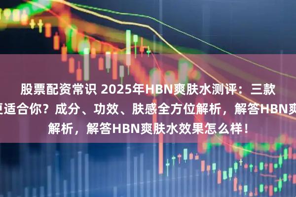 股票配资常识 2025年HBN爽肤水测评：三款明星单品，哪款更适合你？成分、功效、肤感全方位解析，解答HBN爽肤水效果怎么样！