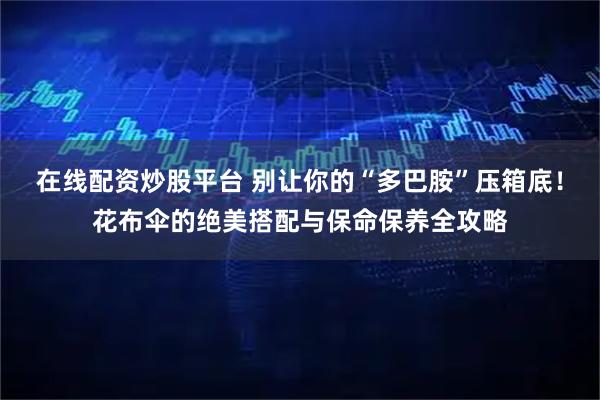 在线配资炒股平台 别让你的“多巴胺”压箱底！花布伞的绝美搭配与保命保养全攻略