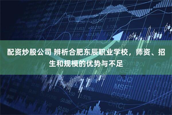 配资炒股公司 辨析合肥东辰职业学校，师资、招生和规模的优势与不足