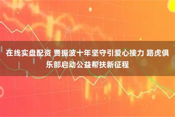 在线实盘配资 贾振波十年坚守引爱心接力 路虎俱乐部启动公益帮扶新征程