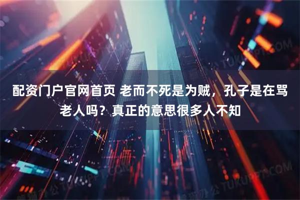 配资门户官网首页 老而不死是为贼,孔子是在骂老人吗?真正的意思很多人不知
