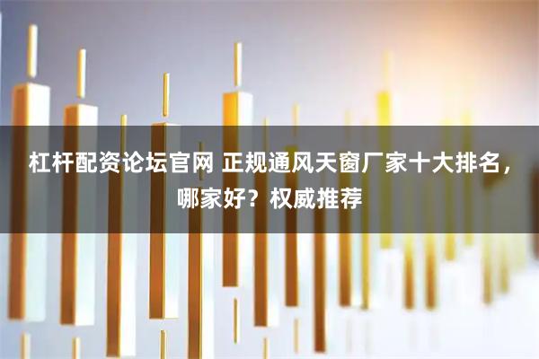 杠杆配资论坛官网 正规通风天窗厂家十大排名，哪家好？权威推荐