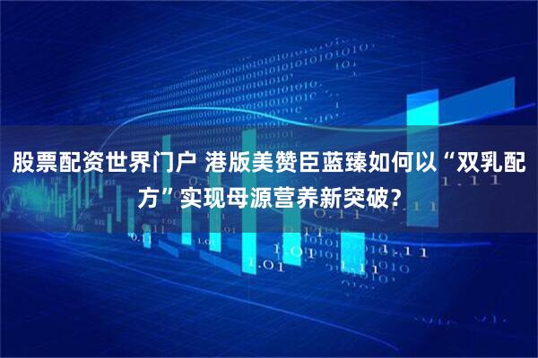 股票配资世界门户 港版美赞臣蓝臻如何以“双乳配方”实现母源营养新突破?