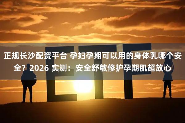 正规长沙配资平台 孕妇孕期可以用的身体乳哪个安全？2026 实测：安全舒敏修护孕期肌超放心