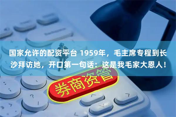 国家允许的配资平台 1959年，毛主席专程到长沙拜访她，开口第一句话：这是我毛家大恩人！