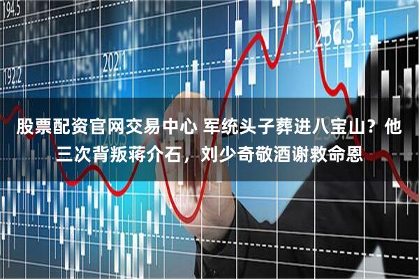 股票配资官网交易中心 军统头子葬进八宝山?他三次背叛蒋介石,刘少奇敬酒谢救命恩