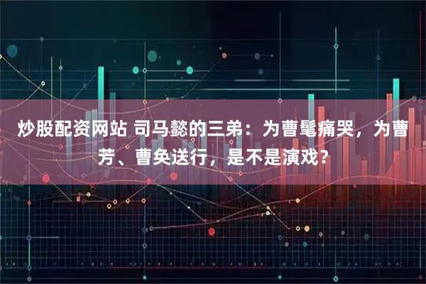 炒股配资网站 司马懿的三弟：为曹髦痛哭，为曹芳、曹奂送行，是不是演戏？