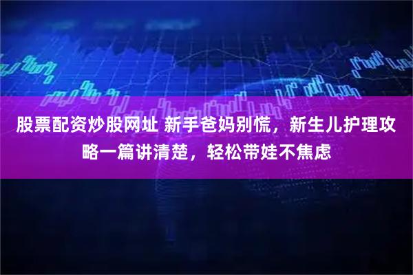 股票配资炒股网址 新手爸妈别慌,新生儿护理攻略一篇讲清楚,轻松带娃不焦虑