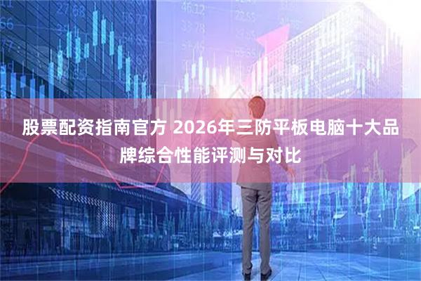 股票配资指南官方 2026年三防平板电脑十大品牌综合性能评测与对比