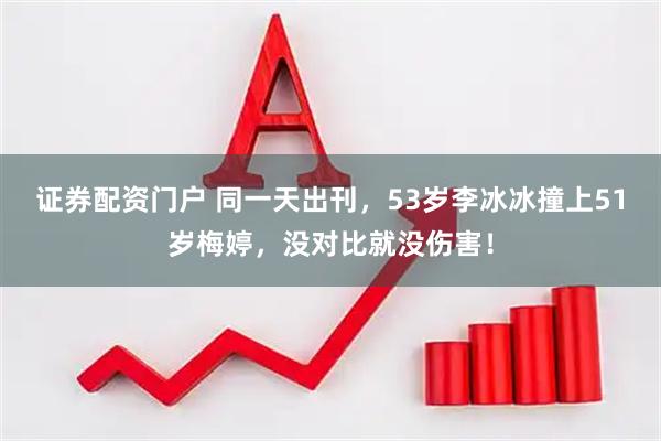 证券配资门户 同一天出刊,53岁李冰冰撞上51岁梅婷,没对比就没伤害!