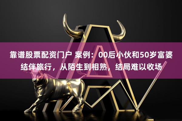 靠谱股票配资门户 案例：00后小伙和50岁富婆结伴旅行，从陌生到相熟，结局难以收场