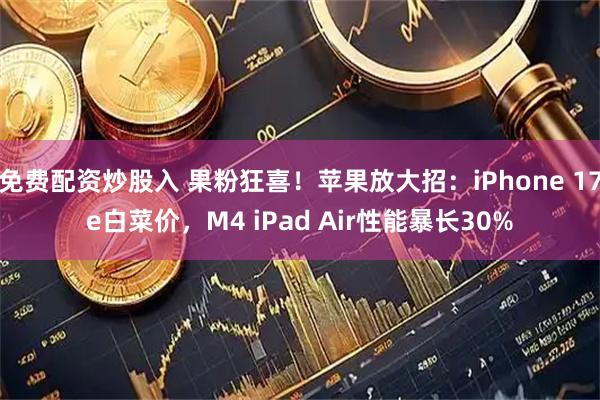 免费配资炒股入 果粉狂喜！苹果放大招：iPhone 17e白菜价，M4 iPad Air性能暴长30%