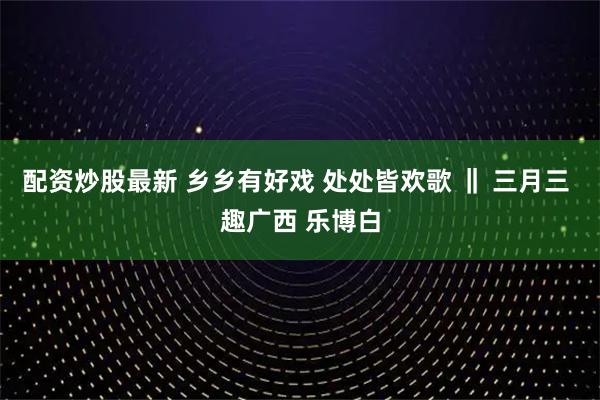配资炒股最新 乡乡有好戏 处处皆欢歌 ‖ 三月三 趣广西 乐博白