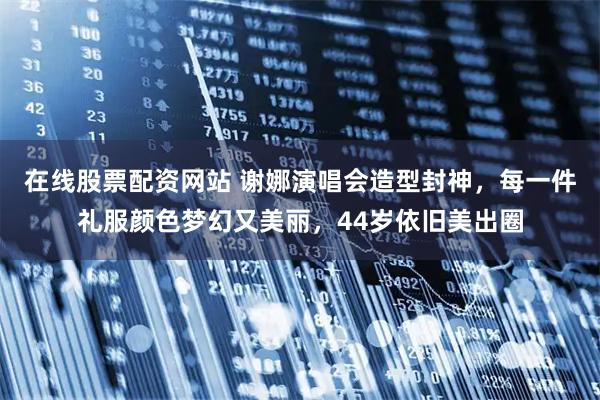 在线股票配资网站 谢娜演唱会造型封神，每一件礼服颜色梦幻又美丽，44岁依旧美出圈