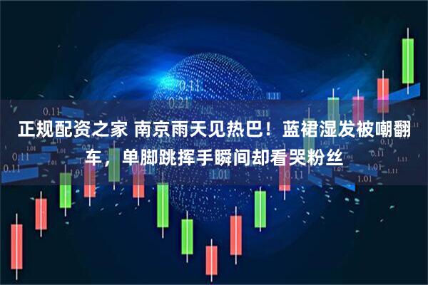 正规配资之家 南京雨天见热巴！蓝裙湿发被嘲翻车，单脚跳挥手瞬间却看哭粉丝