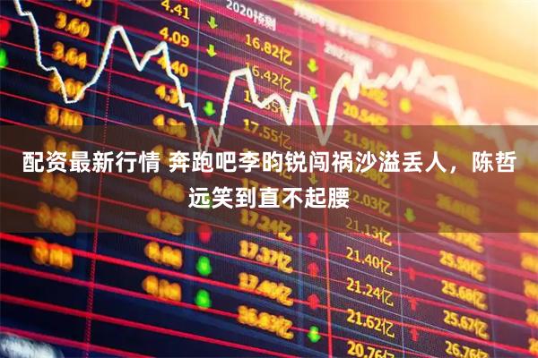 配资最新行情 奔跑吧李昀锐闯祸沙溢丢人，陈哲远笑到直不起腰