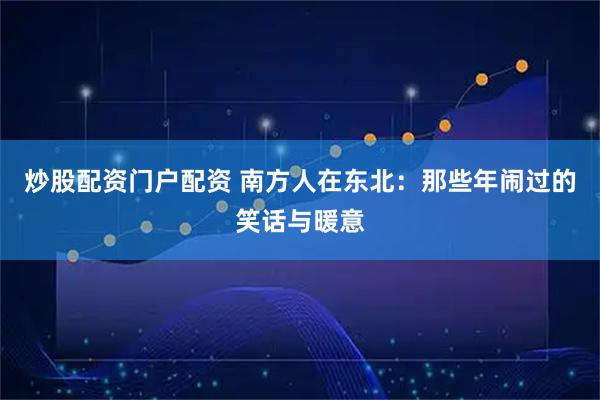 炒股配资门户配资 南方人在东北:那些年闹过的笑话与暖意