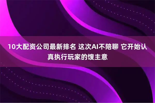 10大配资公司最新排名 这次AI不陪聊 它开始认真执行玩家的馊主意