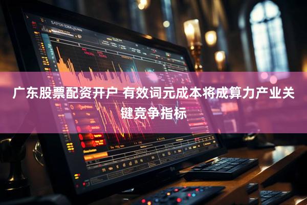 广东股票配资开户 有效词元成本将成算力产业关键竞争指标