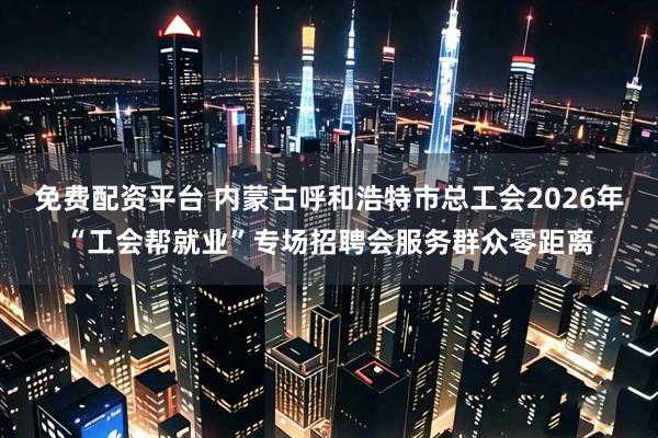 免费配资平台 内蒙古呼和浩特市总工会2026年“工会帮就业”专场招聘会服务群众零距离