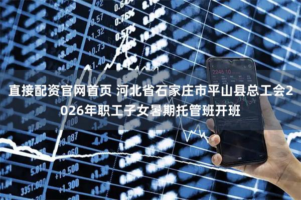 直接配资官网首页 河北省石家庄市平山县总工会2026年职工子女暑期托管班开班
