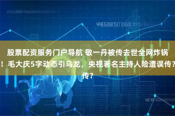 股票配资服务门户导航 敬一丹被传去世全网炸锅！毛大庆5字动态引乌龙，央视著名主持人险遭误传？