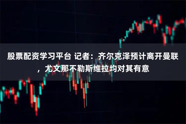 股票配资学习平台 记者：齐尔克泽预计离开曼联，尤文那不勒斯维拉均对其有意