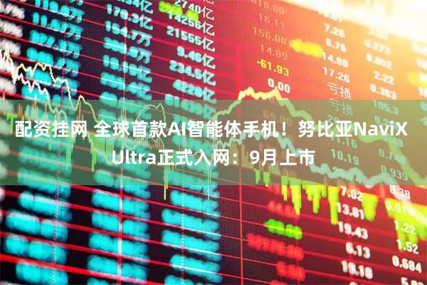 配资挂网 全球首款AI智能体手机！努比亚NaviX Ultra正式入网：9月上市