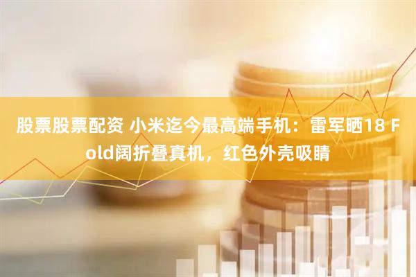 股票股票配资 小米迄今最高端手机：雷军晒18 Fold阔折叠真机，红色外壳吸睛