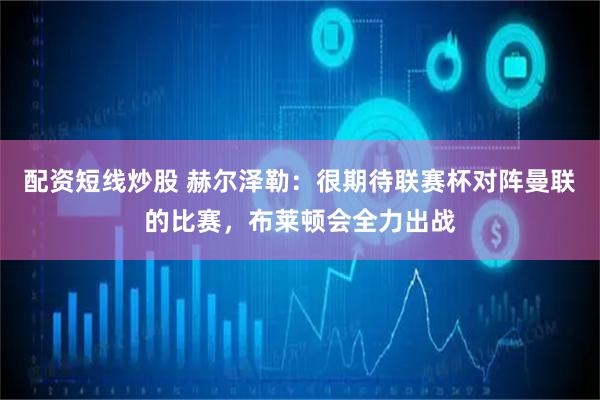 配资短线炒股 赫尔泽勒：很期待联赛杯对阵曼联的比赛，布莱顿会全力出战